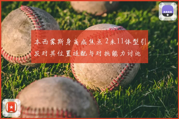 本西蒙斯身高成焦点 2米11体型引发对其位置适配与对抗能力讨论