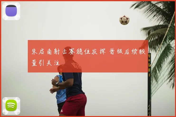 朱启南射击赛稳住发挥 晋级后续较量引关注