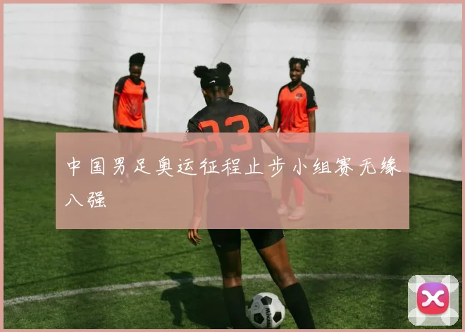 中国男足奥运征程止步小组赛无缘八强