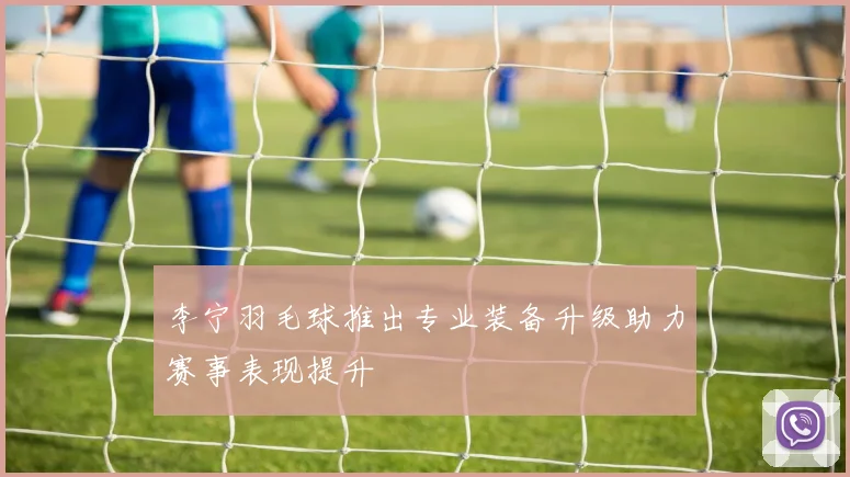 李宁羽毛球推出专业装备升级助力赛事表现提升