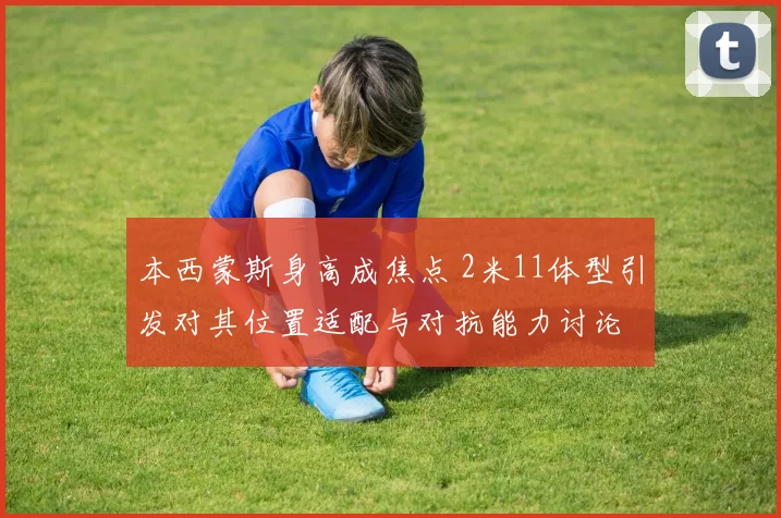 本西蒙斯身高成焦点 2米11体型引发对其位置适配与对抗能力讨论