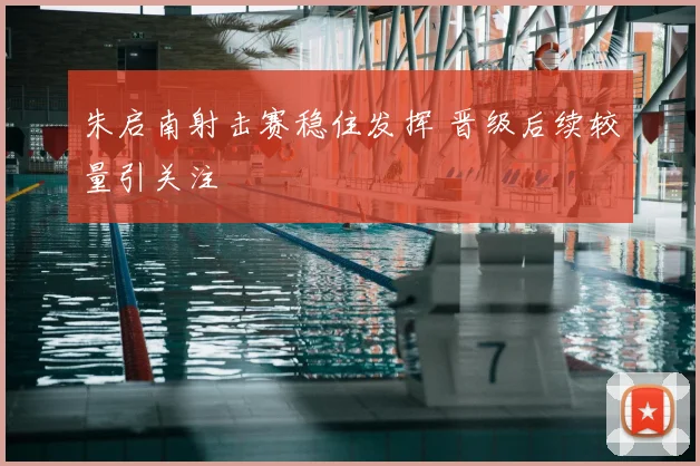 朱启南射击赛稳住发挥 晋级后续较量引关注