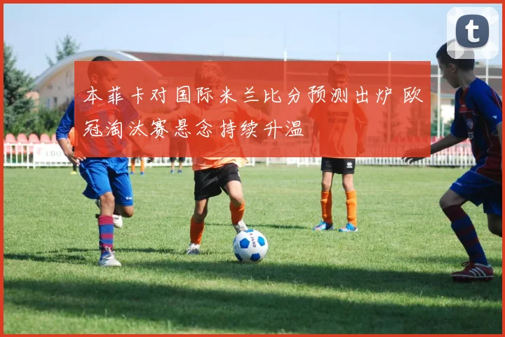 本菲卡对国际米兰比分预测出炉 欧冠淘汰赛悬念持续升温