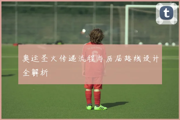奥运圣火传递流程与历届路线设计全解析