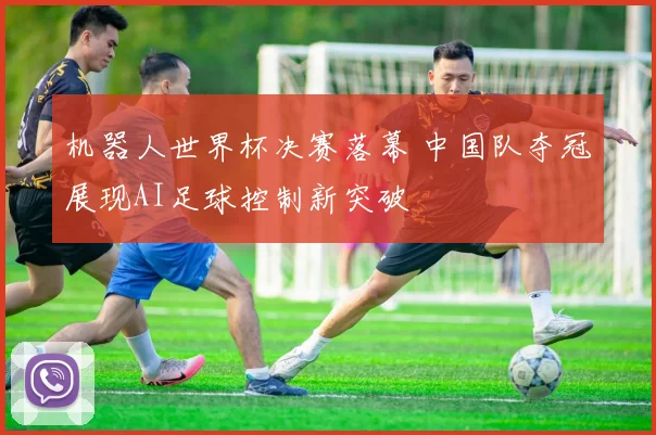 机器人世界杯决赛落幕 中国队夺冠展现AI足球控制新突破