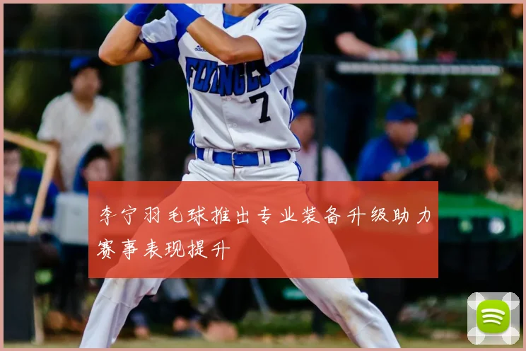 李宁羽毛球推出专业装备升级助力赛事表现提升