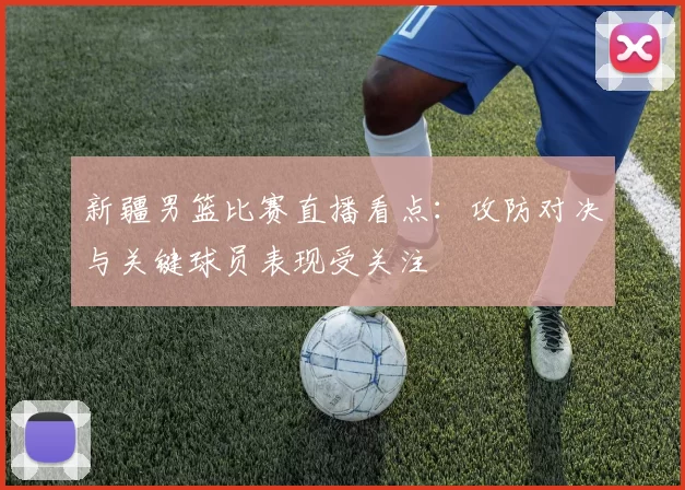 新疆男篮比赛直播看点：攻防对决与关键球员表现受关注