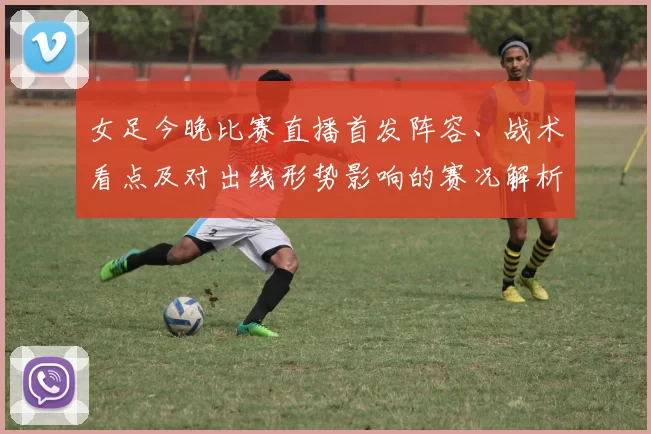 女足今晚比赛直播首发阵容、战术看点及对出线形势影响的赛况解析