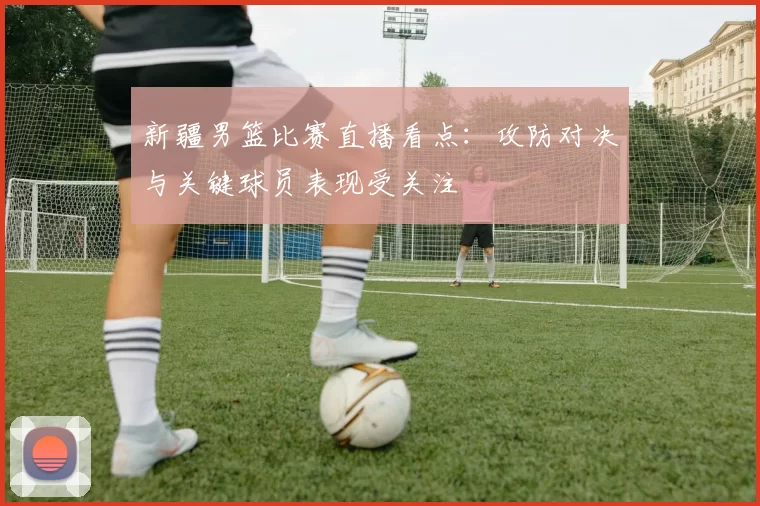 新疆男篮比赛直播看点：攻防对决与关键球员表现受关注