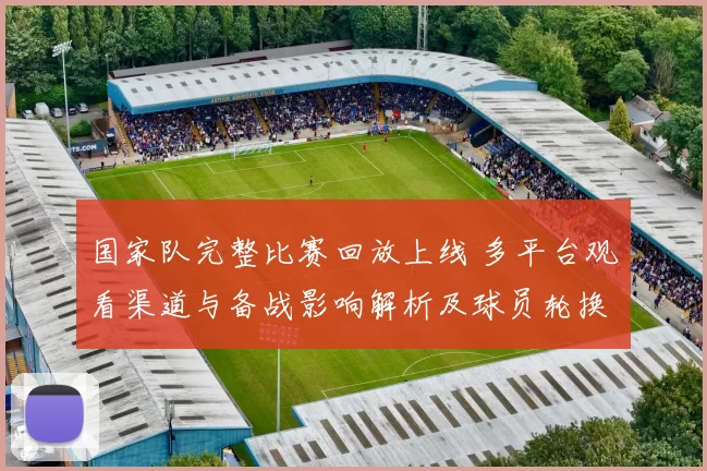 国家队完整比赛回放上线 多平台观看渠道与备战影响解析及球员轮换观察