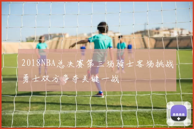 2018NBA总决赛第三场骑士客场挑战勇士双方争夺关键一战
