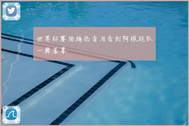 世界杯赛场梅西含泪告别阿根廷队一舞落幕