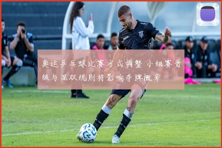 奥运乒乓球比赛方式调整 小组赛晋级与混双规则将影响夺牌概率