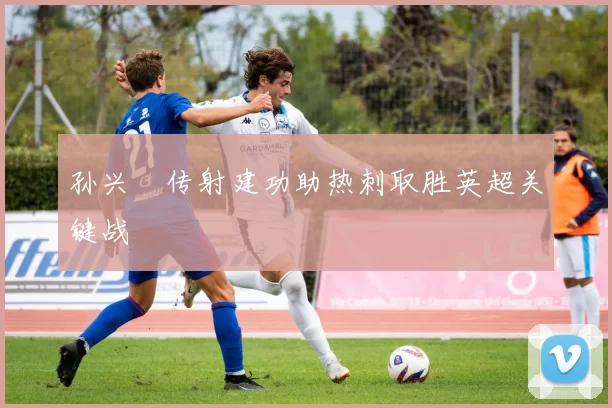 孙兴慜传射建功助热刺取胜英超关键战