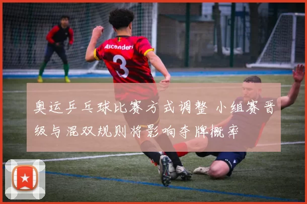 奥运乒乓球比赛方式调整 小组赛晋级与混双规则将影响夺牌概率