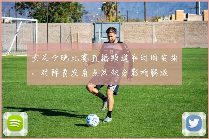 女足今晚比赛直播频道和时间安排、对阵首发看点及积分影响解读