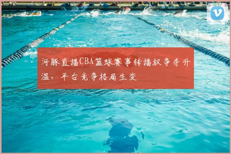 河豚直播CBA篮球赛事转播权争夺升温，平台竞争格局生变