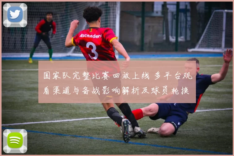 国家队完整比赛回放上线 多平台观看渠道与备战影响解析及球员轮换观察