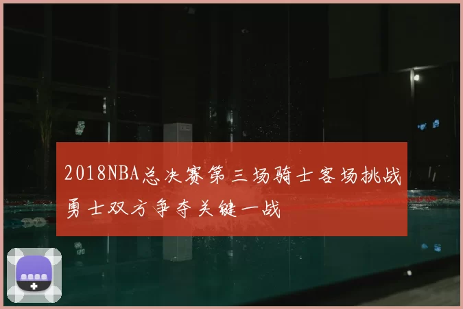 2018NBA总决赛第三场骑士客场挑战勇士双方争夺关键一战