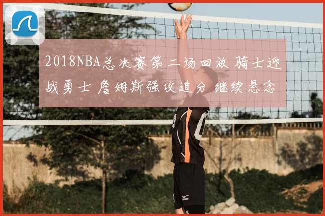 2018NBA总决赛第二场回放 骑士迎战勇士 詹姆斯强攻追分 继续悬念拉满