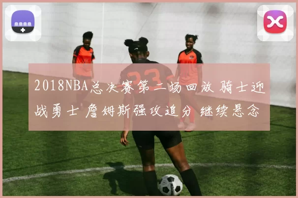 2018NBA总决赛第二场回放 骑士迎战勇士 詹姆斯强攻追分 继续悬念拉满