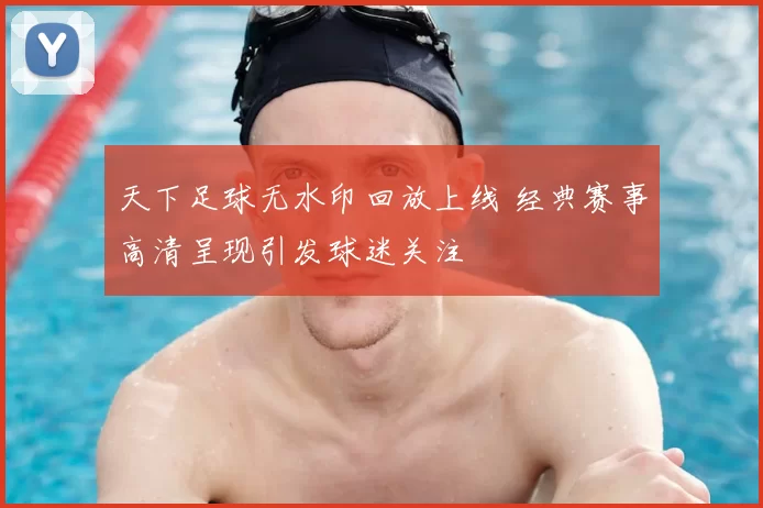 天下足球无水印回放上线 经典赛事高清呈现引发球迷关注