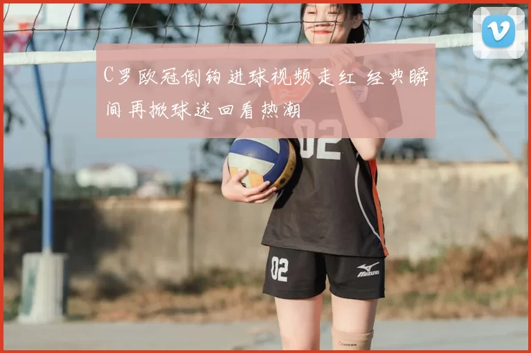 C罗欧冠倒钩进球视频走红 经典瞬间再掀球迷回看热潮