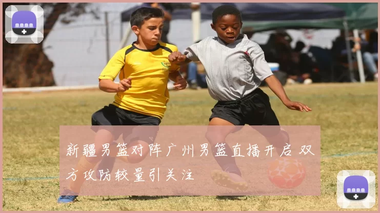 新疆男篮对阵广州男篮直播开启 双方攻防较量引关注