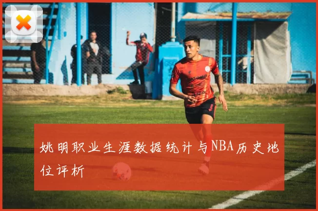 姚明职业生涯数据统计与NBA历史地位评析