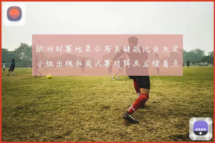 欧洲杯赛结果公布关键战比分决定小组出线和淘汰赛对阵及后续看点