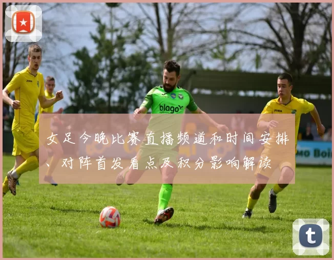 女足今晚比赛直播频道和时间安排、对阵首发看点及积分影响解读