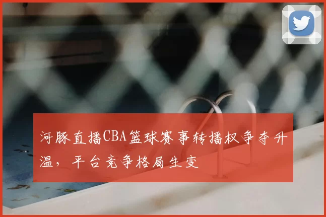 河豚直播CBA篮球赛事转播权争夺升温，平台竞争格局生变