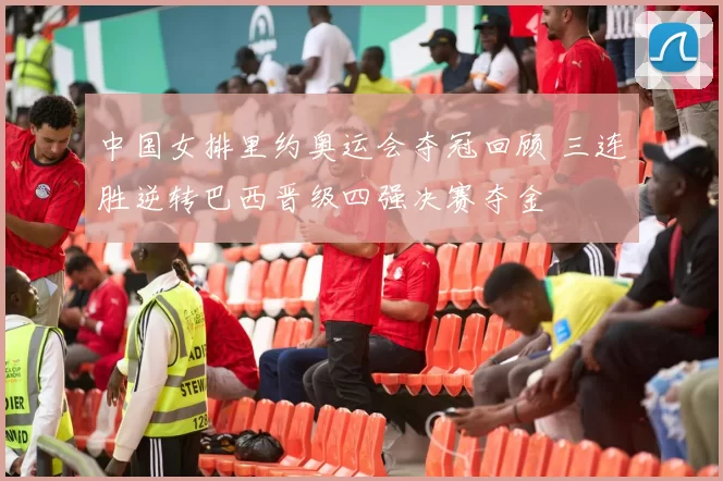 中国女排里约奥运会夺冠回顾 三连胜逆转巴西晋级四强决赛夺金