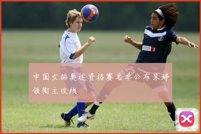 中国女排奥运资格赛名单公布朱婷领衔主攻线