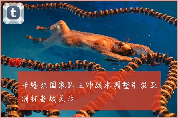 卡塔尔国家队主帅战术调整引发亚洲杯备战关注