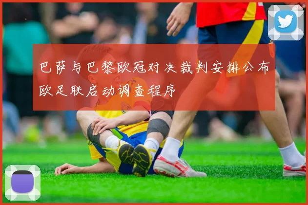 巴萨与巴黎欧冠对决裁判安排公布欧足联启动调查程序