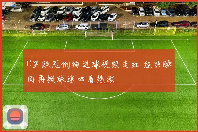 C罗欧冠倒钩进球视频走红 经典瞬间再掀球迷回看热潮