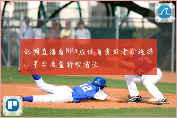 低调直播看NBA成体育爱好者新选择，平台流量持续增长