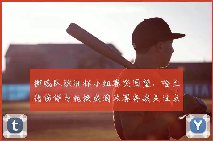 挪威队欧洲杯小组赛突围望，哈兰德伤停与轮换成淘汰赛备战关注点