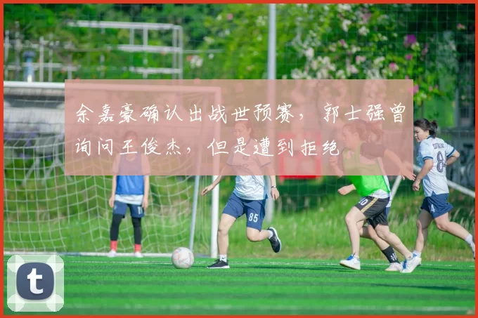 余嘉豪确认出战世预赛，郭士强曾询问王俊杰，但是遭到拒绝