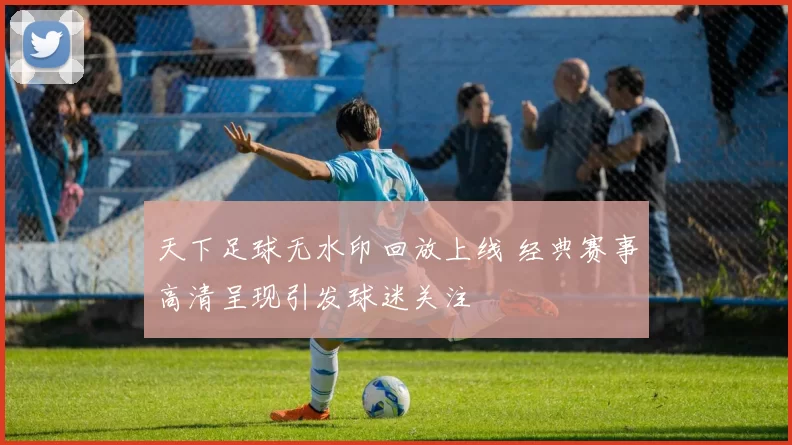 天下足球无水印回放上线 经典赛事高清呈现引发球迷关注